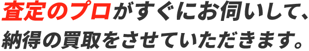 査定のプロがすぐにお伺いして、納得の買取をさせていただきます。